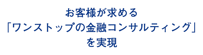 お客様が求める 「ワンストップの金融コンサルティング」 を実現